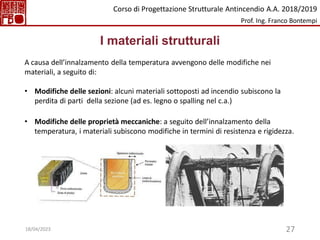 27
I materiali strutturali
A causa dell’innalzamento della temperatura avvengono delle modifiche nei
materiali, a seguito di:
• Modifiche delle sezioni: alcuni materiali sottoposti ad incendio subiscono la
perdita di parti della sezione (ad es. legno o spalling nel c.a.)
• Modifiche delle proprietà meccaniche: a seguito dell’innalzamento della
temperatura, i materiali subiscono modifiche in termini di resistenza e rigidezza.
Corso di Progettazione Strutturale Antincendio A.A. 2018/2019
Prof. Ing. Franco Bontempi
18/04/2023
 