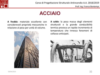 32
ACCIAIO
A freddo: materiale eccellente con
considerevoli proprietà meccaniche in
relazione al peso per unità di volume.
A caldo: la poca massa degli elementi
strutturali e la grande conducibilità
termica provoca un rapido incremento di
temperatura che innesca fenomeni di
collasso anticipati.
Corso di Progettazione Strutturale Antincendio A.A. 2018/2019
Prof. Ing. Franco Bontempi
18/04/2023
 