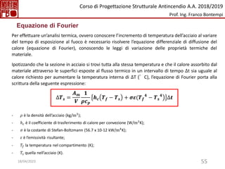 55
Per effettuare un’analisi termica, ovvero conoscere l’incremento di temperatura dell’acciaio al variare
del tempo di esposizione al fuoco è necessario risolvere l’equazione differenziale di diffusione del
calore (equazione di Fourier), conoscendo le leggi di variazione delle proprietà termiche del
materiale.
Ipotizzando che la sezione in acciaio si trovi tutta alla stessa temperatura e che il calore assorbito dal
materiale attraverso le superfici esposte al flusso termico in un intervallo di tempo ∆t sia uguale al
calore richiesto per aumentare la temperatura interna di ∆T (°C), l’equazione di Fourier porta alla
scrittura della seguente espressione:
∆𝑻𝒔 =
𝑨𝒎
𝑽
𝟏
𝝆𝒄𝒑
൯
𝒉𝒄 𝑻𝒇 − 𝑻𝒔 + 𝝈𝜺(𝑻𝒇
𝟒
− 𝑻𝒔
𝟒
∆𝒕
- 𝜌 è la densità dell’acciaio (kg/m3
);
- ℎ𝑐 è il coefficiente di trasferimento di calore per convezione (W/m3K);
- 𝜎 è la costante di Stefan-Boltzmann (56.7 x 10-12 kW/m4
K);
- 𝜀 è l’emissività risultante;
- 𝑇𝑓 la temperatura nel compartimento (K);
- 𝑇𝑠 quella nell’acciaio (K).
Equazione di Fourier
Corso di Progettazione Strutturale Antincendio A.A. 2018/2019
Prof. Ing. Franco Bontempi
18/04/2023
 