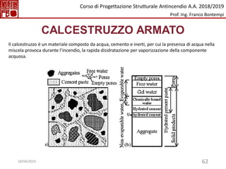 62
CALCESTRUZZO ARMATO
Il calcestruzzo è un materiale composto da acqua, cemento e inerti, per cui la presenza di acqua nella
miscela provoca durante l’incendio, la rapida disidratazione per vaporizzazione della componente
acquosa.
Corso di Progettazione Strutturale Antincendio A.A. 2018/2019
Prof. Ing. Franco Bontempi
18/04/2023
 