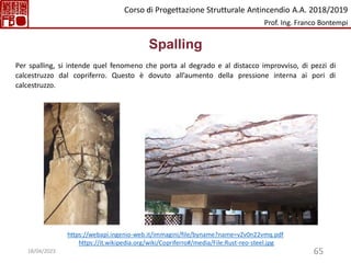 65
Spalling
Per spalling, si intende quel fenomeno che porta al degrado e al distacco improvviso, di pezzi di
calcestruzzo dal copriferro. Questo è dovuto all’aumento della pressione interna ai pori di
calcestruzzo.
https://webapi.ingenio-web.it/immagini/file/byname?name=vZv0n22vmq.pdf
https://it.wikipedia.org/wiki/Copriferro#/media/File:Rust-reo-steel.jpg
Corso di Progettazione Strutturale Antincendio A.A. 2018/2019
Prof. Ing. Franco Bontempi
18/04/2023
 
