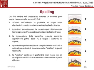 66
Spalling
Ciò che avviene nel calcestruzzo durante un incendio può
essere riassunto nelle seguenti 5 fasi:
1. all’inizio dell’incendio le particelle di acqua sono
distribuite in maniera uniforme nei pori del calcestruzzo;
2. i gradienti termici causati dal riscaldamento determinano
la migrazione dell’acqua attraverso i pori del calcestruzzo;
3. la temperatura della superficie esposta aumenta
rapidamente (oltre i 1000°C) e l’acqua si trasforma in
vapore;
4. quando la superficie esposta è completamente essiccata e
priva di acqua inizia il fenomeno dello “spalling” in punti
localizzati;
5. lo “spalling” continua in profondità man mano che gli
strati più interni di calcestruzzo sono direttamente esposti
al fuoco.
1
2
3
4
5
Corso di Progettazione Strutturale Antincendio A.A. 2018/2019
Prof. Ing. Franco Bontempi
18/04/2023
 