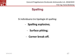 67
Spalling
Si individuano tre tipologie di spalling:
- Spalling esplosivo;
- Surface pitting;
- Corner break off.
Corso di Progettazione Strutturale Antincendio A.A. 2018/2019
Prof. Ing. Franco Bontempi
18/04/2023
 