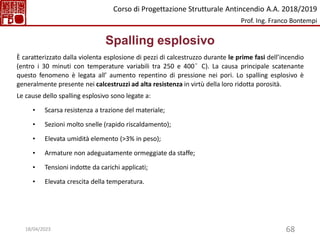 68
Spalling esplosivo
È caratterizzato dalla violenta esplosione di pezzi di calcestruzzo durante le prime fasi dell’incendio
(entro i 30 minuti con temperature variabili tra 250 e 400°C). La causa principale scatenante
questo fenomeno è legata all’ aumento repentino di pressione nei pori. Lo spalling esplosivo è
generalmente presente nei calcestruzzi ad alta resistenza in virtù della loro ridotta porosità.
Le cause dello spalling esplosivo sono legate a:
• Scarsa resistenza a trazione del materiale;
• Sezioni molto snelle (rapido riscaldamento);
• Elevata umidità elemento (>3% in peso);
• Armature non adeguatamente ormeggiate da staffe;
• Tensioni indotte da carichi applicati;
• Elevata crescita della temperatura.
Corso di Progettazione Strutturale Antincendio A.A. 2018/2019
Prof. Ing. Franco Bontempi
18/04/2023
 