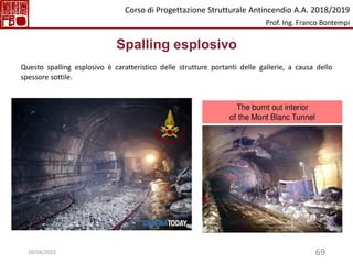 69
Spalling esplosivo
Questo spalling esplosivo è caratteristico delle strutture portanti delle gallerie, a causa dello
spessore sottile.
Corso di Progettazione Strutturale Antincendio A.A. 2018/2019
Prof. Ing. Franco Bontempi
18/04/2023
 