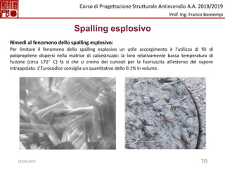 70
Spalling esplosivo
Rimedi al fenomeno dello spalling esplosivo:
Per limitare il fenomeno dello spalling esplosivo un utile accorgimento è l’utilizzo di fili di
polipropilene dispersi nella matrice di calcestruzzo: la loro relativamente bassa temperatura di
fusione (circa 170°C) fa sì che si creino dei cunicoli per la fuoriuscita all’esterno del vapore
intrappolato. L’Eurocodice consiglia un quantitativo dello 0.1% in volume.
Corso di Progettazione Strutturale Antincendio A.A. 2018/2019
Prof. Ing. Franco Bontempi
18/04/2023
 