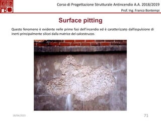 71
Surface pitting
Questo fenomeno è evidente nelle prime fasi dell’incendio ed è caratterizzato dall’espulsione di
inerti principalmente silicei dalla matrice del calcestruzzo.
Corso di Progettazione Strutturale Antincendio A.A. 2018/2019
Prof. Ing. Franco Bontempi
18/04/2023
 