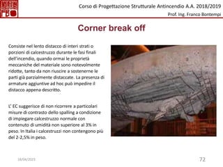 72
Corner break off
Consiste nel lento distacco di interi strati o
porzioni di calcestruzzo durante le fasi finali
dell’incendio, quando ormai le proprietà
meccaniche del materiale sono notevolmente
ridotte, tanto da non riuscire a sostenerne le
parti già parzialmente distaccate. La presenza di
armature aggiuntive ad hoc può impedire il
distacco appena descritto.
L’ EC suggerisce di non ricorrere a particolari
misure di contrasto dello spalling a condizione
di impiegare calcestruzzo normale con
contenuto di umidità non superiore al 3% in
peso. In Italia i calcestruzzi non contengono più
del 2-2,5% in peso.
Corso di Progettazione Strutturale Antincendio A.A. 2018/2019
Prof. Ing. Franco Bontempi
18/04/2023
 