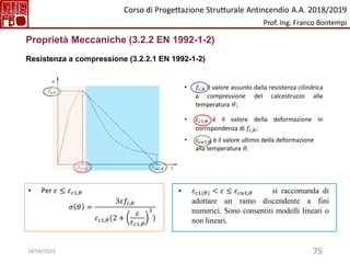 75
Proprietà Meccaniche (3.2.2 EN 1992-1-2)
Resistenza a compressione (3.2.2.1 EN 1992-1-2)
• Per 𝜀 ≤ 𝜀𝑐1,𝜃
𝜎 𝜃 =
3𝜀𝑓𝑐,𝜃
𝜀𝑐1,𝜃(2 +
𝜀
𝜀𝑐1,𝜃
3
)
• 𝜀𝑐1(𝜃) < 𝜀 ≤ 𝜀𝑐𝑢1,𝜃 si raccomanda di
adottare un ramo discendente a fini
numerici. Sono consentiti modelli lineari o
non lineari.
• 𝑓𝑐,𝜃 il valore assunto dalla resistenza cilindrica
a compressione del calcestruzzo alla
temperatura 𝜃;
• 𝜀𝑐1,𝜃 è il valore della deformazione in
corrispondenza di 𝑓𝑐,𝜃;
• 𝜀𝑐𝑢1,𝜃 è il valore ultimo della deformazione
alla temperatura 𝜃.
Corso di Progettazione Strutturale Antincendio A.A. 2018/2019
Prof. Ing. Franco Bontempi
18/04/2023
 