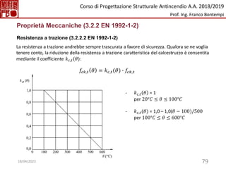 79
Proprietà Meccaniche (3.2.2 EN 1992-1-2)
Resistenza a trazione (3.2.2.2 EN 1992-1-2)
La resistenza a trazione andrebbe sempre trascurata a favore di sicurezza. Qualora se ne voglia
tenere conto, la riduzione della resistenza a trazione caratteristica del calcestruzzo è consentita
mediante il coefficiente 𝑘𝑐,𝑡(𝜃):
𝑓𝑐𝑘,𝑡 𝜃 = 𝑘𝑐,𝑡(𝜃) ∙ 𝑓𝑐𝑘,𝑡
- 𝑘𝑐,𝑡 𝜃 = 1
per 20°𝐶 ≤ 𝜃 ≤ 100°𝐶
- 𝑘𝑐,𝑡(𝜃) = 1,0 – 1,0(𝜃 − 100)/500
per 100°𝐶 ≤ 𝜃 ≤ 600°𝐶
Corso di Progettazione Strutturale Antincendio A.A. 2018/2019
Prof. Ing. Franco Bontempi
18/04/2023
 
