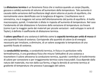 18/04/2023 80
Il calore specifico di una sostanza è definito come la capacità termica per unità di massa di
una quantità fissata di sostanza. Corrisponde alla quantità di calore (o di energia)
necessaria per innalzare, o diminuire, di un valore assegnato la temperatura di una
quantità fissata di sostanza.
La dilatazione termica è un fenomeno fisico che si realizza quando un corpo (liquido,
gassoso o solido) aumenta di volume all'aumentare della temperatura. Tale aumento è
causato dalla variazione dell'oscillazione degli atomi attorno al punto di equilibrio, che
normalmente viene identificato con la lunghezza di legame. L'oscillazione non è
simmetrica, ma è maggiore nel senso dell'allontanamento dal punto di equilibrio. A livello
macroscopico, quindi, il materiale si dilata in risposta all'aumento di temperatura. Nel caso
l'andamento di tale dilatazione in funzione della variazione di temperatura sia lineare
(come è per la maggior parte dei materiali per piccole variazioni - vedi sviluppo in serie di
Taylor), è definito il coefficiente di dilatazione termica.
La conducibilità termica, o conduttività termica, in fisica e in particolare nella
termodinamica, è una grandezza fisica che misura l'attitudine di una sostanza a
trasmettere il calore attraverso la conduzione termica, quando i contributi al trasferimento
di calore per convezione e per irraggiamento termico siano trascurabili. Essa dipende dalla
natura del materiale, ma non dalla sua forma, e lega la densità di corrente termica al
gradiente di temperatura che provoca il passaggio del calore.
 