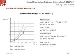 81
Proprietà fisiche calcestruzzo
Dilatazione termica (3.3.1 EN 1992-1-2)
Aggregati silicei:
𝜀𝑐(𝜃)= -1.8∙ 10−4 + 9 ∙ 10−6𝜃 + 2.3∙ 10−11𝜃3
per 20 °𝐶 ≤ 𝜃 ≤ 700°𝐶
𝜀𝑐(𝜃)= -14∙ 10−3
per 700 °𝐶 ≤ 𝜃 ≤ 1200°𝐶
Aggregati calcarei:
𝜀𝑐 𝜃 = -1.2∙ 10−4 + 6 ∙ 10−6𝜃 + 1.4∙ 10−11𝜃3
per 20 °𝐶 ≤ 𝜃 ≤ 805°𝐶
𝜀𝑐 𝜃 = -12∙ 10−3
per 805 °𝐶 ≤ 𝜃 ≤ 1200°𝐶
Curva 1: aggregati silicei
Curva 2: aggregati calcarei
Corso di Progettazione Strutturale Antincendio A.A. 2018/2019
Prof. Ing. Franco Bontempi
18/04/2023
 