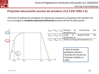 85
Proprietà meccaniche acciaio da armature (3.2.3 EN 1992-1-2)
I fenomeni di spalling che avvengono nel calcestruzzo provocano un’espulsione del copriferro da
cui ne consegue la completa esposizione dell’acciaio presente all’interno della sezione.
𝑓𝑠𝑦,𝜃 = 𝐾𝑠𝑦,𝜃 ∙ 𝑓𝑠𝑦 Tensione di snervamento alla
temperatura 𝜃𝑠
𝑓𝑠𝑝,𝜃 = 𝐾𝑠𝑝,𝜃 ∙ 𝑓𝑠𝑦 Limite di proporzionalità alla
temperatura 𝜃𝑠
𝐸𝑠,𝜃 = 𝐾𝐸,𝜃 ∙ 𝐸𝑠 Modulo di Young alla temperatura 𝜃𝑠
I valori di queste
grandezze variano a
seconda che l’acciaio sia
laminato a freddo o a
caldo.
Corso di Progettazione Strutturale Antincendio A.A. 2018/2019
Prof. Ing. Franco Bontempi
18/04/2023
 