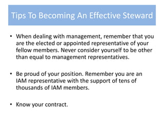 When dealing with management, remember that you are the elected or appointed representative of your fellow members. Never consider yourself to be other than equal to management representatives. Be proud of your position. Remember you are an IAM representative with the support of tens of thousands of IAM members.   Know your contract.Tips To Becoming An Effective Steward