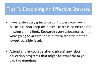 Investigate every grievance as if it were your own. Make sure you keep deadlines. There is no excuse for missing a time limit. Research every grievance as if it were going to arbitration but try to resolve it at the lowest possible level.Attend and encourage attendance at any labor education programs that might be available to you and the members.Tips To Becoming An Effective Steward