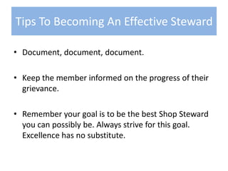 Document, document, document.Keep the member informed on the progress of their grievance.Remember your goal is to be the best Shop Steward you can possibly be. Always strive for this goal. Excellence has no substitute.Tips To Becoming An Effective Steward