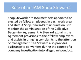 Role of an IAM Shop Steward	Shop Stewards are IAM members appointed or elected by fellow employees in each work area and shift. A Shop Steward’s main function is to monitor the administration of the Collective Bargaining Agreement. A Steward explains the Agreement provisions to their fellow employees and assists in bringing complaints to the attention of management. The Steward also provides assistance to co-workers during the course of a company investigation into alleged misconduct.