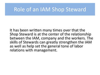 Role of an IAM Shop Steward	It has been written many times over that the Shop Steward is at the center of the relationship between the IAM, company and the workers. The skills of Stewards can greatly strengthen the IAM as well as help set the general tone of labor relations with management. 