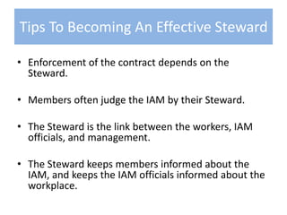 Enforcement of the contract depends on the Steward.Members often judge the IAM by their Steward. The Steward is the link between the workers, IAM officials, and management.The Steward keeps members informed about the IAM, and keeps the IAM officials informed about the workplace.Tips To Becoming An Effective Steward