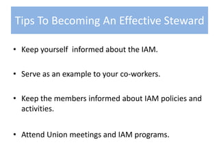 Keep yourself  informed about the IAM.Serve as an example to your co-workers.Keep the members informed about IAM policies and activities.Attend Union meetings and IAM programs.Tips To Becoming An Effective Steward