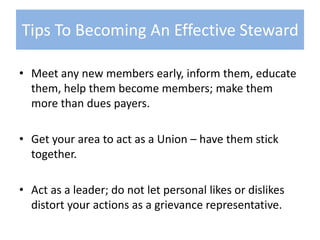 Meet any new members early, inform them, educate them, help them become members; make them more than dues payers.Get your area to act as a Union – have them stick together.Act as a leader; do not let personal likes or dislikes distort your actions as a grievance representative.Tips To Becoming An Effective Steward