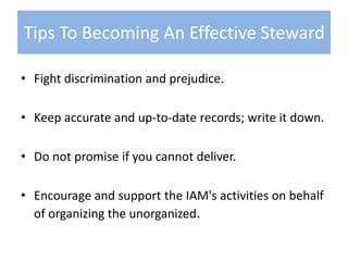 Fight discrimination and prejudice.Keep accurate and up-to-date records; write it down.Do not promise if you cannot deliver.Encourage and support the IAM's activities on behalf of organizing the unorganized.Tips To Becoming An Effective Steward