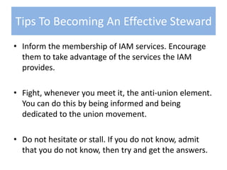 Inform the membership of IAM services. Encourage them to take advantage of the services the IAM provides.Fight, whenever you meet it, the anti-union element. You can do this by being informed and being dedicated to the union movement.Do not hesitate or stall. If you do not know, admit that you do not know, then try and get the answers.Tips To Becoming An Effective Steward