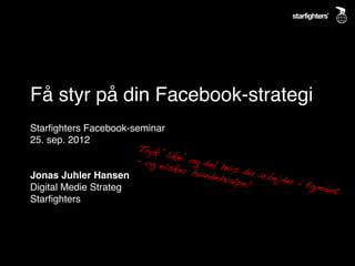 Få styr på din Facebook-strategi!
Starﬁghters Facebook-seminar!
25. sep. 2012!
                       Tryk
!                            ‘l
                       - og ike’ og del
                            elske
                                  r hun hvis du a
!
Jonas Juhler Hansen!                   dehva      rbejde
                                            lpe!!        r i Eg
Digital Medie Strateg!                                          mont
                                                                     !
Starﬁghters!
 