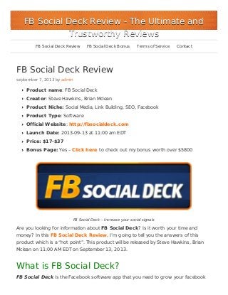 FB Social Deck Review
september 7, 2013 by admin
Product name: FB Social Deck
Creator: Steve Hawkins, Brian Mclean
Product Niche: Social Media, Link Building, SEO, Facebook
Product Type: Software
Official Website: http://fbsocialdeck.com
Launch Date: 2013-09-13 at 11:00 am EDT
Price: $17-$37
Bonus Page: Yes – Click here to check out my bonus worth over $5800
FB Social Deck – Increase your social signals
Are you looking for information about FB Social Deck? Is it worth your time and
money? In this FB Social Deck Review, I’m going to tell you the answers of this
product which is a “hot point”. This product will be released by Steve Hawkins, Brian
Mclean on 11:00 AM EDT on September 13, 2013.
What is FB Social Deck?
FB Social Deck is the Facebook software app that you need to grow your facebook
FB Social Deck ReviewFB Social Deck Review - The Ultimate and- The Ultimate and
Trustworthy ReviewsTrustworthy Reviews
FB Social Deck Review FB Social Deck Bonus Terms of Service Contact
 