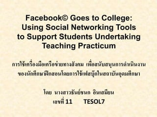 Facebook© Goes to College:
Using Social Networking Tools
to Support Students Undertaking
Teaching Practicum
การใช้เครื่องมือเครือข่ายทางสังคม เพื่อสนับสนุนการดาเนินงาน
ของนักศึกษาฝึกสอนโดยการใช้เฟสบุ๊กในสถาบันอุดมศึกษา
โดย นางสาวธันย์ชนก อินเสมียน
เลขที่ 11 TESOL7
 