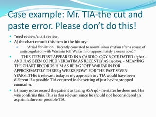 Case example: Mr. TIA-the cut and paste error. Please don’t do this!*med review/chart review:A) the chart records this item in the history:         “Atrial fibrillation… Recently converted to normal sinus rhythm after a course of anticoagulation with Warfarin (off Warfarin for approximately 3 weeks now)."        THIS ITEM FIRST APPEARED IN A CARDIOLOGY NOTE DATED 1/7/02 - AND HAS BEEN COPIED VERBATIM AS RECENTLY AS 11/9/09. - MEANING THE CHART RECORDS HIM AS BEING "OFF WARFARIN FOR APPROXIMATELY THREE 3 WEEKS NOW" FOR THE PAST SEVEN YEARS…THis is relevant today as my approach to a TIA would have been different if a possible TIA occurred in the setting of just having stopped coumadin.B) many notes record the patient as taking ASA qd - he states he does not. His wife confirms this. This is also relevant since he should not be considered an aspirin failure for possible TIA.