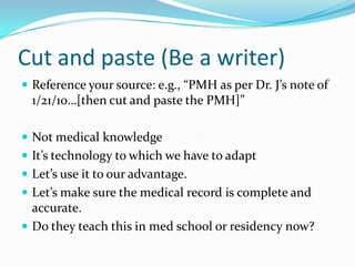 Cut and paste (Be a writer)Reference your source: e.g., “PMH as per Dr. J’s note of 1/21/10…[then cut and paste the PMH]”Not medical knowledgeIt’s technology to which we have to adaptLet’s use it to our advantage.Let’s make sure the medical record is complete and accurate.Do they teach this in med school or residency now? 