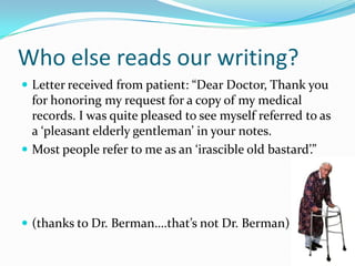 Who else reads our writing?Letter received from patient: “Dear Doctor, Thank you for honoring my request for a copy of my medical records. I was quite pleased to see myself referred to as a ‘pleasant elderly gentleman’ in your notes. Most people refer to me as an ‘irascible old bastard’.”(thanks to Dr. Berman….that’s not Dr. Berman)