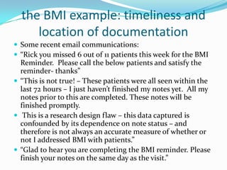 the BMI example: timeliness and location of documentationSome recent email communications: “Rick you missed 6 out of 11 patients this week for the BMI Reminder.  Please call the below patients and satisfy the reminder- thanks”“This is not true! – These patients were all seen within the last 72 hours – I just haven’t finished my notes yet.  All my notes prior to this are completed. These notes will be finished promptly. This is a research design flaw – this data captured is confounded by its dependence on note status – and therefore is not always an accurate measure of whether or not I addressed BMI with patients.”“Glad to hear you are completing the BMI reminder. Please finish your notes on the same day as the visit.”