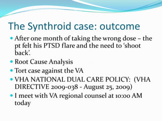 The Synthroid case: outcomeAfter one month of taking the wrong dose – the pt felt his PTSD flare and the need to ‘shoot back’.Root Cause AnalysisTort case against the VAVHA NATIONAL DUAL CARE POLICY:  (VHA DIRECTIVE 2009-038 - August 25, 2009)I meet with VA regional counsel at 10:00 AM today