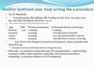 Another Synthroid case: treat writing like a procedure"To Dr. Mansfield,        I am increasing, after talking c Mr. X today, levoxyl  from .025 mg to .075 mg  #90 daily. Disregard note from 1-22-10." *************************************** date            TSH     VA dose of synthroid    recommend dose by nonVApcp 8/26/09         3.00    0.025mg                 	0.025mg 10/23/09                   0.025mg                 	0.05 mg (never received)  1/22/10                      0.025mg                 	0.10 mg (received after 1/26/10)  1/26/10                     0.025mg                 	 increase from 0.025 to 0.075 mg. 	non VA rec's for change in levoxyl are inconsistent. I have no further labs since 8/26/09. he needs to see me (with labs) before I change his dose…[this took  >20 minutes to read/enter non-VA correspondence – track VA data, construct a table, make a decision, order labs, and communicate this to scheduling…20 minutes without an H+P evaluation]