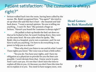 Patient satisfaction: “the customer is always right?”Switzer walked back into the room, having been called by the nurses. Ms. Rydel recognized him, “You again?” she tried to sit up when she said this but it hurt – she moaned and laidback down. “I want a second opinion. No one is telling me anything… I want Dr. Barr.” She pointed a finger at Switzer, “Haven’t you heard the ‘customer is always right?!’”	…He pulled a chair up beside the bed; sat down so that as he looked at her, he wasn’t looking down, they were on the same level. He was calm when he spoke, “Ms. Rydel, this is a hospital, you’re not a customer, and I’m not here to sell you anything. I’m here to do everything in my power to help you as a doctor-”	“Then why don’t you listen to me and do what I want? I have rights you know.” Her voice was at least a little softer.	“Yes you do. You have your rights, and I have my obligation as a physician to provide for you the best care possible. I won’t deviate from that. I know you’re in pain. And I can’t cure you. It’s not that I don’t have the time to explain all this to you, it’s because you don’t have the time for me to explain it to you.  You need to have surgery soon, now.Head Games: by Rick Mansfieldp. 67