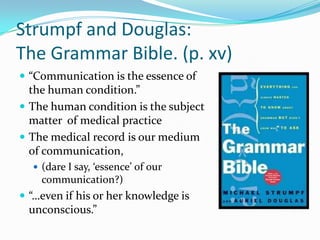 Strumpf and Douglas: The Grammar Bible. (p. xv)“Communication is the essence of the human condition.”The human condition is the subject matter  of medical practiceThe medical record is our medium of communication, (dare I say, ‘essence’ of our communication?)“…even if his or her knowledge is unconscious.”