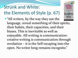 Strunk and White: the Elements of Style (p. 67)“All writers, by the way they use the language, reveal something of their spirits, their habits, their capacities, and their biases. This is inevitable as well as enjoyable. All writing is communication: creative writing is communication through revelation – it is the Self escaping into the open. No writer long remains incognito.”