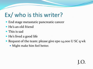 Ex/ who is this writer?End stage metastatic pancreatic cancer He’s an old friendThis is sadHe’s lived a good lifeRequest of the team: please give epo 14,000 U SC q wkMight make him feel better.J.O.