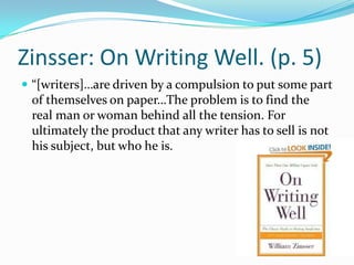 Zinsser: On Writing Well. (p. 5)“[writers]…are driven by a compulsion to put some part of themselves on paper…The problem is to find the real man or woman behind all the tension. For ultimately the product that any writer has to sell is not his subject, but who he is.