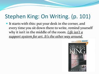 Stephen King: On Writing. (p. 101)It starts with this: put your desk in the corner, and every time you sit down there to write, remind yourself why it isn’t in the middle of the room. Life isn’t a support system for art. It’s the other way around.