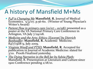 A history of Mansfield M+MsP4P is Changing MeMansfield, R. Journal of Medical Economics.  5/4/07. p.56-60.  (Winner of Young Physcian’s Writer’s Award)Patient flow in primary care (10/07 – 10/08): presented as a poster at the VA National Primary Care Conference in Arlington, VA July 7/29/08.Medicine and the Arts: Ethics: [Excerpt] by Dietrich Bonhoeffer: Mansfield, R. Academic  Medicine.  84(7):908-9, July 2009.Virginia Woolf and PTSD:Mansfield, R. Accepted for publication in Journal of Academic Medicine: slated for 3/10.  Proofs Finalized yesterday.The Dying Narrative in the Bell Jar by Sylvia Plath: Mansfield, R. Presentation at Literature and Culture since 1900 Conference pending 2/18/10.