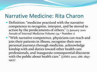Narrative Medicine: Rita CharonDefinition: “medicine practiced with the narrative competence to recognize, interpret, and be moved to action by the predicaments of others.” (2 January 2001 Annals of Internal Medicine Volume 134 • Number 1)“With narrative competence, physicians can reach and join their patients in illness, recognize their own personal journeys through medicine, acknowledge kinship with and duties toward other health care professionals, and inaugurate consequential discourse with the public about health care.” (JAMA 2001; 286: 1897-1902)
