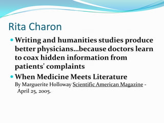Rita CharonWriting and humanities studies produce better physicians…because doctors learn to coax hidden information from patients' complaintsWhen Medicine Meets LiteratureBy Marguerite Holloway Scientific American Magazine -  April 25, 2005.