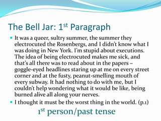 The Bell Jar: 1st ParagraphIt was a queer, sultry summer, the summer they electrocuted the Rosenbergs, and I didn’t know what I was doing in New York. I’m stupid about executions. The idea of being electrocuted makes me sick, and that’s all there was to read about in the papers – goggle-eyed headlines staring up at me on every street corner and at the fusty, peanut-smelling mouth of every subway. It had nothing to do with me, but I couldn’t help wondering what it would be like, being burned alive all along your nerves.I thought it must be the worst thing in the world. (p.1)1st person/past tense