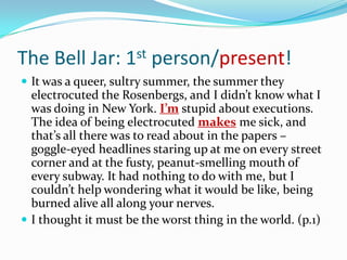 The Bell Jar: 1st person/present!It was a queer, sultry summer, the summer they electrocuted the Rosenbergs, and I didn’t know what I was doing in New York. I’m stupid about executions. The idea of being electrocuted makesme sick, and that’s all there was to read about in the papers – goggle-eyed headlines staring up at me on every street corner and at the fusty, peanut-smelling mouth of every subway. It had nothing to do with me, but I couldn’t help wondering what it would be like, being burned alive all along your nerves.I thought it must be the worst thing in the world. (p.1)