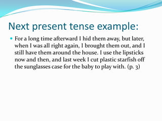 Next present tense example:For a long time afterward I hid them away, but later, when I was all right again, I brought them out, and I still have them around the house. I use the lipsticks now and then, and last week I cut plastic starfish off the sunglasses case for the baby to play with. (p. 3)