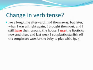 Change in verb tense?For a long time afterward I hid them away, but later, when I was all right again, I brought them out, and I still have them around the house. I use the lipsticks now and then, and last week I cut plastic starfish off the sunglasses case for the baby to play with. (p. 3)
