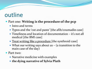outlinePart one: Writing is the procedure of the pcpIntro and termsTypos and the ‘cut and paste’ [the afib/coumadin case]Timeliness and location of documentation – it’s not all medical [the BMI case]Treat writing like a procedure [the synthroid case]What our writing says about us – (a transition to the main case of the day)Part two: Narrative medicine with examplesthe dying narrative of Sylvia Plath